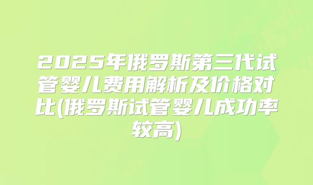 2025年俄罗斯第三代试管婴儿费用解析及价格对比(俄罗斯试管婴儿成功率较高)