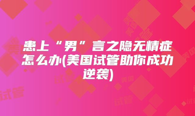 患上“男”言之隐无精症怎么办(美国试管助你成功逆袭)
