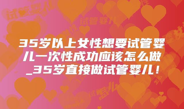 35岁以上女性想要试管婴儿一次性成功应该怎么做_35岁直接做试管婴儿！