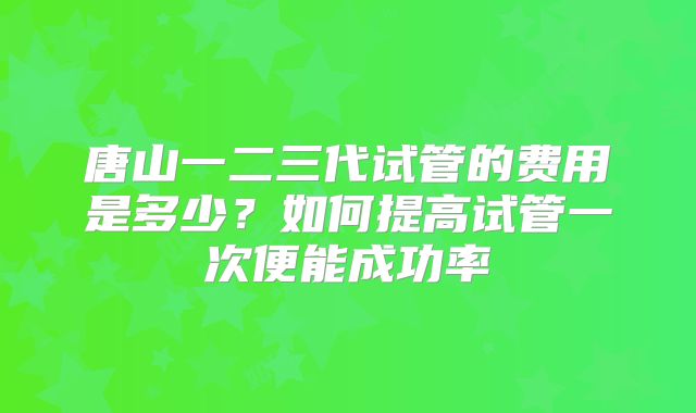 唐山一二三代试管的费用是多少？如何提高试管一次便能成功率