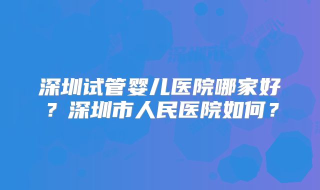 深圳试管婴儿医院哪家好？深圳市人民医院如何？