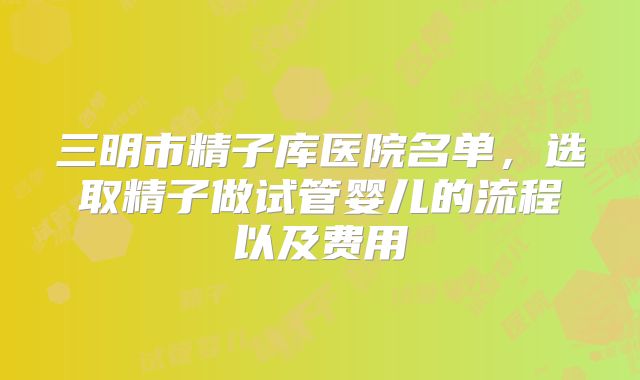 三明市精子库医院名单，选取精子做试管婴儿的流程以及费用
