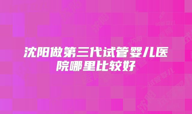 沈阳做第三代试管婴儿医院哪里比较好