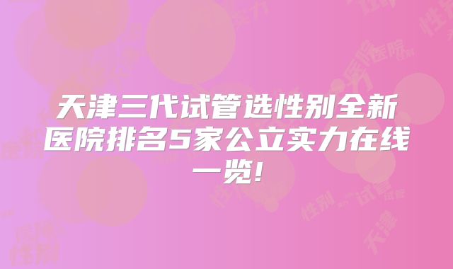 天津三代试管选性别全新医院排名5家公立实力在线一览!