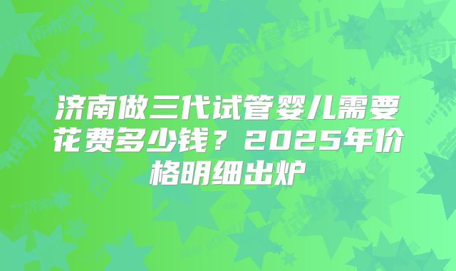 济南做三代试管婴儿需要花费多少钱?2025年价格明细出炉