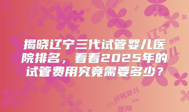 揭晓辽宁三代试管婴儿医院排名，看看2025年的试管费用究竟需要多少？