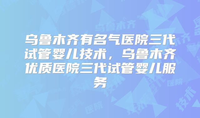 乌鲁木齐有名气医院三代试管婴儿技术，乌鲁木齐优质医院三代试管婴儿服务