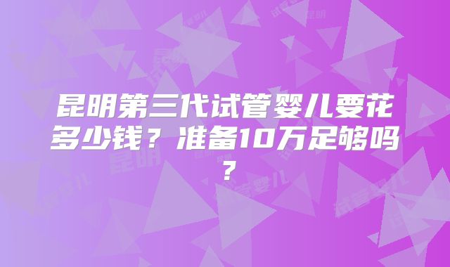 昆明第三代试管婴儿要花多少钱？准备10万足够吗？