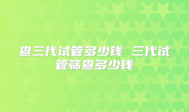 查三代试管多少钱 三代试管筛查多少钱