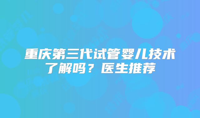 重庆第三代试管婴儿技术了解吗?医生推荐