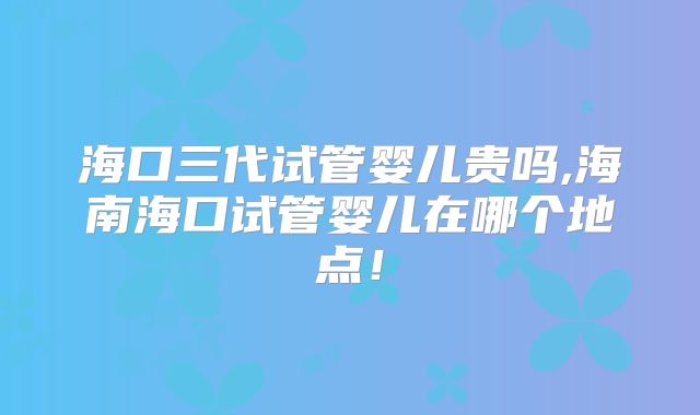 海口三代试管婴儿贵吗,海南海口试管婴儿在哪个地点!