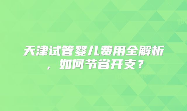 天津试管婴儿费用全解析，如何节省开支？