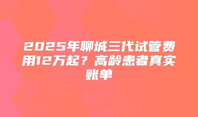 2025年聊城三代试管费用12万起？高龄患者真实账单