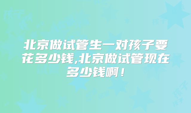 北京做试管生一对孩子要花多少钱,北京做试管现在多少钱啊!