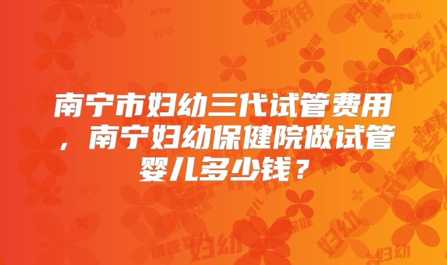 南宁市妇幼三代试管费用，南宁妇幼保健院做试管婴儿多少钱？
