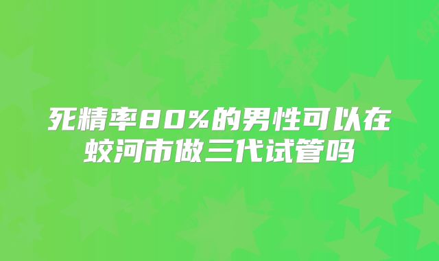死精率80%的男性可以在蛟河市做三代试管吗