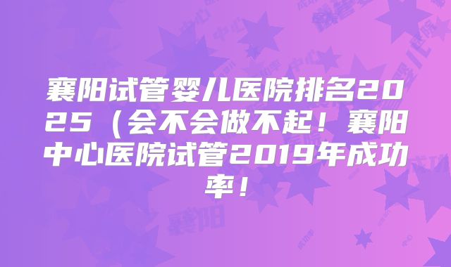 襄阳试管婴儿医院排名2025(会不会做不起!襄阳中心医院试管2019年成功率!