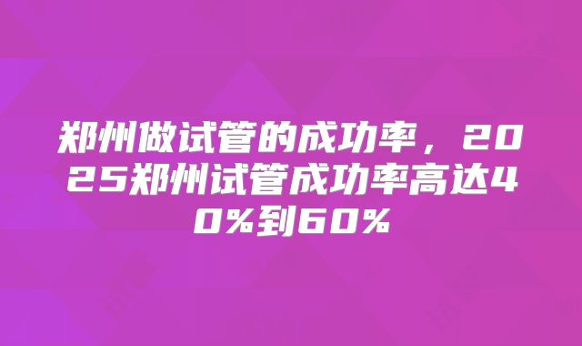 郑州做试管的成功率，2025郑州试管成功率高达40%到60%