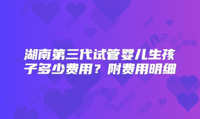 湖南第三代试管婴儿生孩子多少费用？附费用明细
