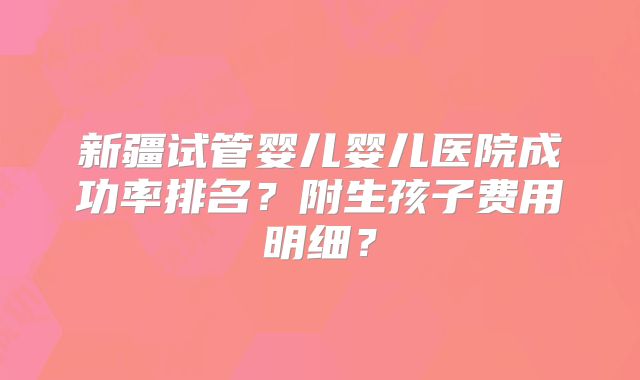新疆试管婴儿婴儿医院成功率排名？附生孩子费用明细？