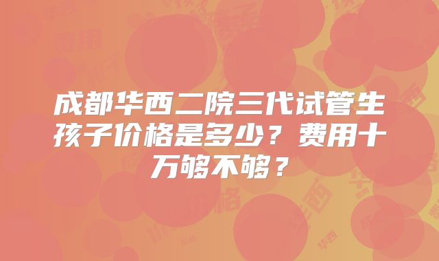成都华西二院三代试管生孩子价格是多少？费用十万够不够？
