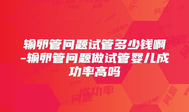 输卵管问题试管多少钱啊-输卵管问题做试管婴儿成功率高吗