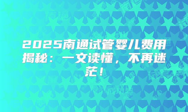 2025南通试管婴儿费用揭秘:一文读懂,不再迷茫!