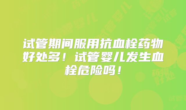 试管期间服用抗血栓药物好处多!试管婴儿发生血栓危险吗!