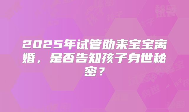 2025年试管助来宝宝离婚，是否告知孩子身世秘密？