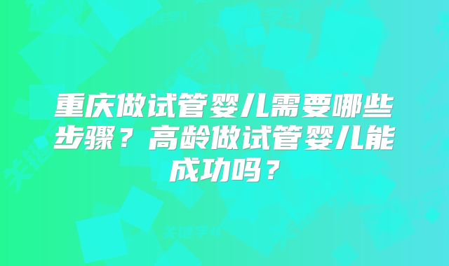 重庆做试管婴儿需要哪些步骤？高龄做试管婴儿能成功吗？