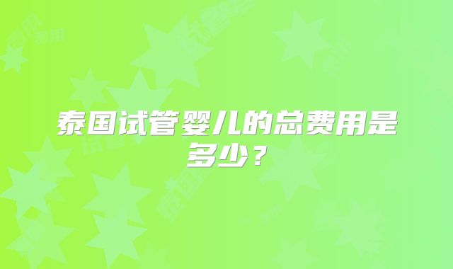 泰国试管婴儿的总费用是多少?