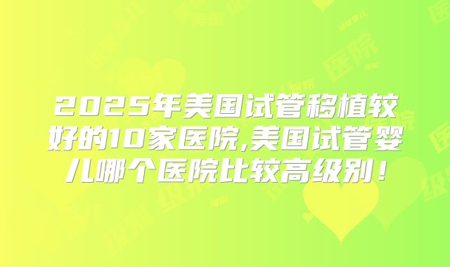 2025年美国试管移植较好的10家医院,美国试管婴儿哪个医院比较高级别！