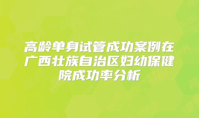 高龄单身试管成功案例在广西壮族自治区妇幼保健院成功率分析