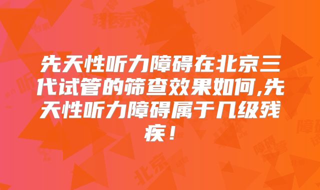 先天性听力障碍在北京三代试管的筛查效果如何,先天性听力障碍属于几级残疾!