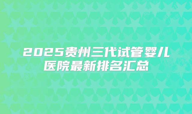 2025贵州三代试管婴儿医院最新排名汇总