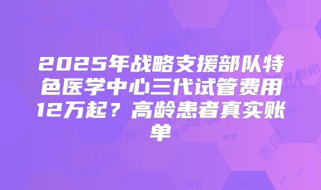 2025年战略支援部队特色医学中心三代试管费用12万起?高龄患者真实账单