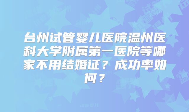 台州试管婴儿医院温州医科大学附属第一医院等哪家不用结婚证？成功率如何？