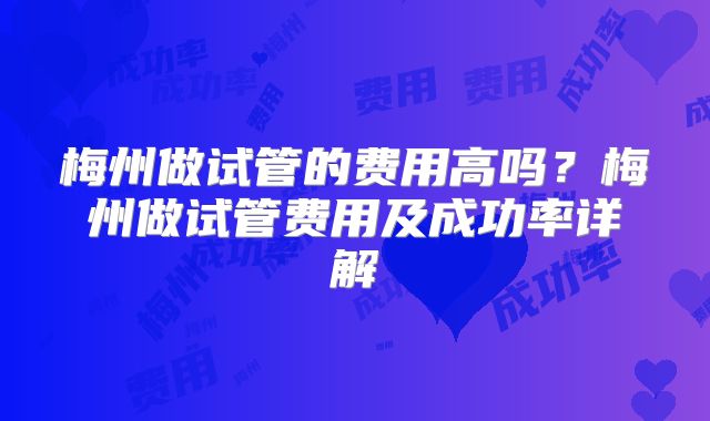 梅州做试管的费用高吗？梅州做试管费用及成功率详解