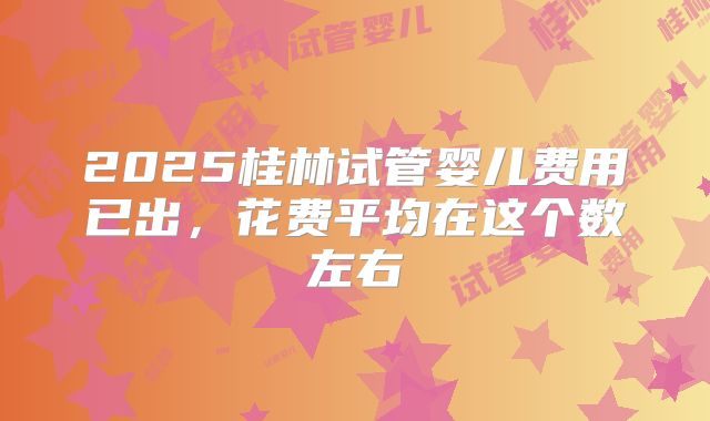 2025桂林试管婴儿费用已出，花费平均在这个数左右