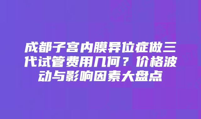 成都子宫内膜异位症做三代试管费用几何？价格波动与影响因素大盘点