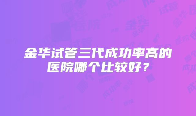 金华试管三代成功率高的医院哪个比较好？