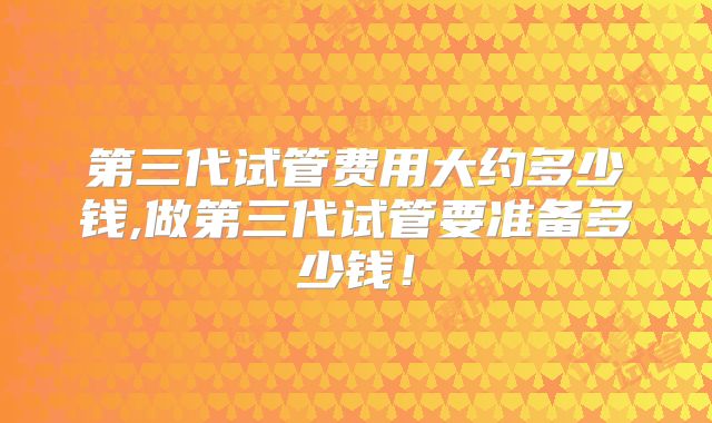 第三代试管费用大约多少钱,做第三代试管要准备多少钱！