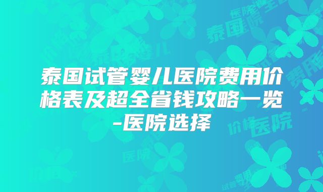 泰国试管婴儿医院费用价格表及超全省钱攻略一览-医院选择