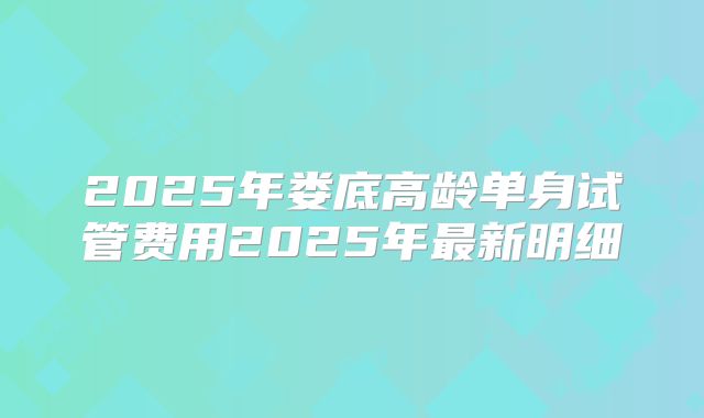2025年娄底高龄单身试管费用2025年最新明细
