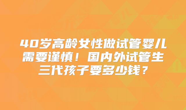 40岁高龄女性做试管婴儿需要谨慎！国内外试管生三代孩子要多少钱？