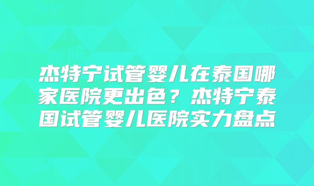 杰特宁试管婴儿在泰国哪家医院更出色？杰特宁泰国试管婴儿医院实力盘点