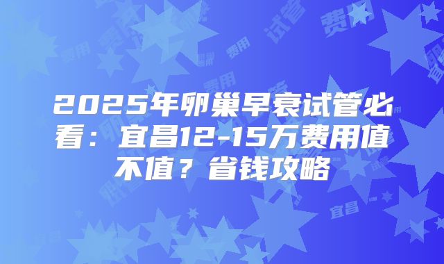 2025年卵巢早衰试管必看：宜昌12-15万费用值不值？省钱攻略