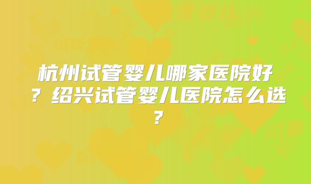 杭州试管婴儿哪家医院好？绍兴试管婴儿医院怎么选？