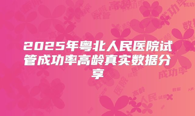 2025年粤北人民医院试管成功率高龄真实数据分享