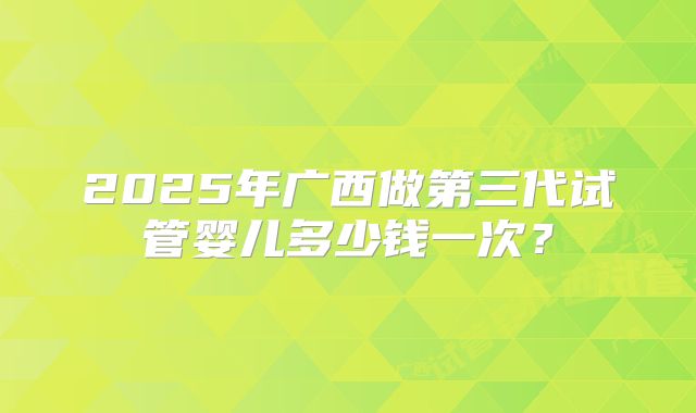 2025年广西做第三代试管婴儿多少钱一次？